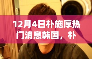 朴施厚在韩国，变化、学习与自信的力量鼓舞人心，成就瞩目热门新闻焦点