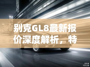 别克GL8最新报价深度解析，特性、使用体验与目标用户群体全评测，超值报价12万！