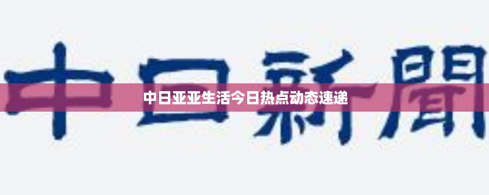 中日亚亚生活今日热点动态速递