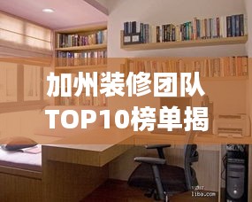 加州装修团队TOP10榜单揭晓，专业打造梦想家园，理想家居改造专家