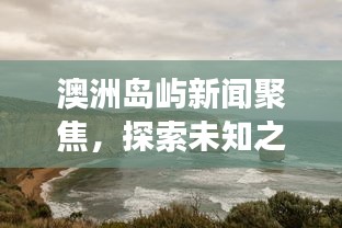 澳洲岛屿新闻聚焦，探索未知之美，生态保护的协同发展之路